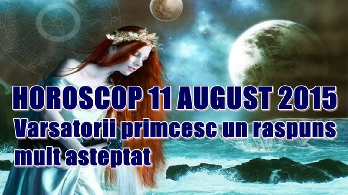 Horoscop 11 August 2015: Vărsătorii primesc un răspuns mult aşteptat